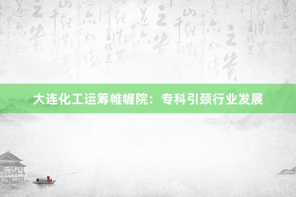 大连化工运筹帷幄院：专科引颈行业发展